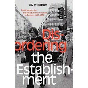 Disordering the Establishment. Participatory Art and Institutional Critique in France, 1958-1981, Hardback - Lily Woodruff imagine