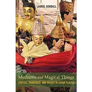 Mediums and Magical Things. Statues, Paintings, and Masks in Asian Places, Paperback - Laurel Kendall imagine