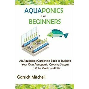 Aquaponics for Beginners: An Aquaponic Gardening Book to Building Your Own Aquaponics Growing System to Raise Plants and Fish - Garrick Mitchell imagine