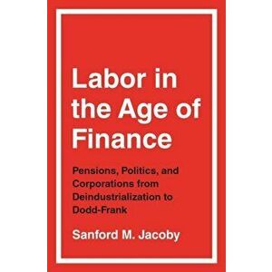 Labor in the Age of Finance. Pensions, Politics, and Corporations from Deindustrialization to Dodd-Frank, Hardback - Sanford M. Jacoby imagine