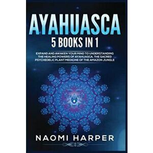 Ayahuasca: 5 Books in 1: Expand and Awaken Your Mind to Understanding the Healing Powers of Ayahuasca, the Sacred Psychedelic Pla - Naomi Harper imagine