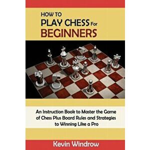 How to Play Chess for Beginners: An Instruction Book to Master the Game of Chess Plus Board Rules and Strategies to Winning Like a Pro - Kevin Windrow imagine