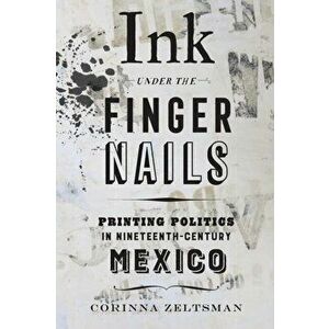 Ink under the Fingernails. Printing Politics in Nineteenth-Century Mexico, Paperback - Corinna Zeltsman imagine