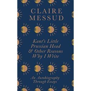Kant's Little Prussian Head and Other Reasons Why I Write. An Autobiography Through Essays, Paperback - Claire Messud imagine