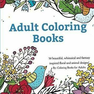 Adult Coloring Books: A Coloring Book for Adults Featuring 50 Whimsical and Fantasy Inspired Images of Flowers, Floral Designs, and Animals., Paperbac imagine