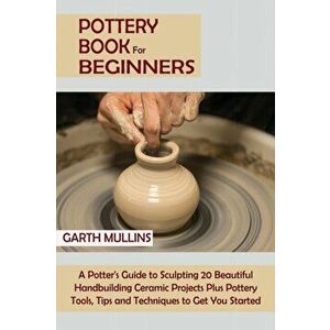 Pottery Book for Beginners: A Potter's Guide to Sculpting 20 Beautiful Handbuilding Ceramic Projects Plus Pottery Tools, Tips and Techniques to Ge - G imagine