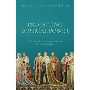 Projecting Imperial Power. New Nineteenth Century Emperors and the Public Sphere, Hardback - Helen Watanabe-O'Kelly imagine
