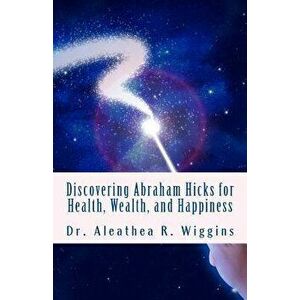 Discovering Abraham Hicks for Health, Wealth, and Happiness, Paperback - Dr Aleathea R. Wiggins imagine