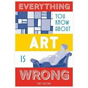 Everything You Know about Art Is Wrong, Hardcover - Matt Brown imagine