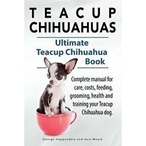 Teacup Chihuahuas. Teacup Chihuahua Complete Manual for Care, Costs, Feeding, Grooming, Health and Training. Ultimate Teacup Chihuahua Book., Paperbac imagine