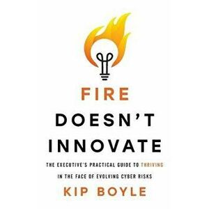 Fire Doesn't Innovate: The Executive's Practical Guide to Thriving in the Face of Evolving Cyber Risks, Paperback - Kip Boyle imagine