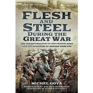Flesh and Steel During the Great War: The Transformation of the French Army and the Invention of Modern Warfare, Hardcover - Michel Goya imagine