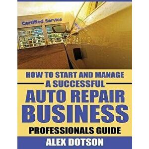 How to Start and Manage a Successful Auto Repair Business: Professionals Guide, Paperback - MR Alex Dotson imagine