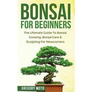 Bonsai for Beginners: The Ultimate Guide to Bonsai Growing, Bonsai Care & Sculpting for Newcomers (Bonsai, Indoor Gardening, Japanese Garden, Paperbac imagine