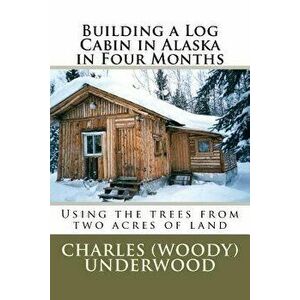 Building a Log Cabin in Alaska in Four Months: Using the Trees from Two Acres of Land, Paperback - MR Charles E. Underwood Jr imagine