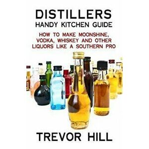 Distillers Handy Kitchen Guide: How to Make Moonshine, Vodka, Whiskey and Other Liquors Like a Southern Pro, Paperback - Trevor Hill imagine