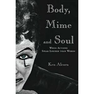 Body, Mime and Soul: When Actions Speak Louder Than Words, Paperback - Ken Alcorn imagine