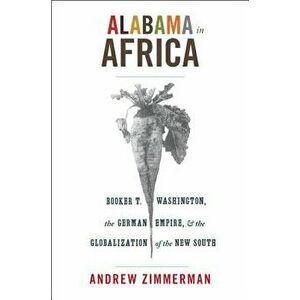 Alabama in Africa: Booker T. Washington, the German Empire, and the Globalization of the New South, Paperback - Andrew Zimmerman imagine