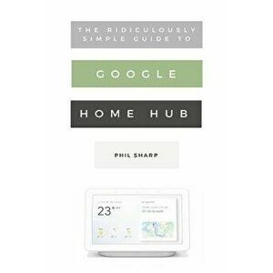 The Ridiculously Simple Guide to Google Home Hub: A Practical Guide to Setting Up a Smart Home, Paperback - Phil Sharp imagine