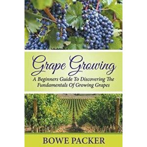 Grape Growing: A Beginners Guide to Discovering the Fundamentals of Growing Grapes, Paperback - Bowe Packer imagine