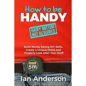 How to Be Handy [hairy Bottom Not Required]: Build Money Saving DIY Skills, Create a Unique Home and Properly Look After Your Stuff, Paperback - Ian A imagine