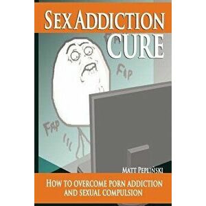 Sex Addiction Cure: How to Overcome Porn Addiction and Sexual Compulsion, Paperback - Matt Peplinski imagine