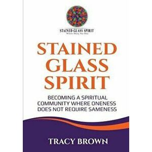 Stained Glass Spirit: Becoming a Spiritual Community Where Oneness Does Not Require Sameness, Paperback - Tracy Brown imagine