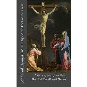 40 Days at the Foot of the Cross: A Gaze of Love from the Heart of Our Blessed Mother - John Paul Thomas imagine