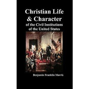 Christian Life and Character of the Civil Institutions of the United States, Hardcover - Benjamin Franklin Morris imagine