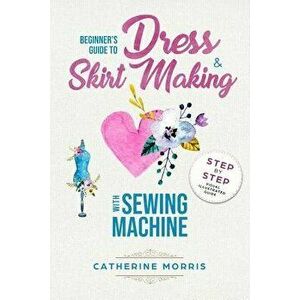 Beginner's Guide to Dress & Skirt Making with Sewing Machine: Step by Step Visual Illustrated Guide, Paperback - Catherine Morris imagine