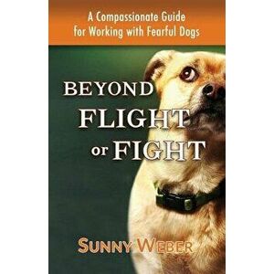 Beyond Flight or Fight: A Compassionate Guide for Working with Fearful Dogs, Paperback - Sunny Weber imagine