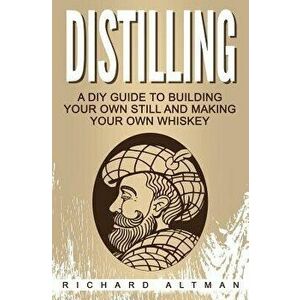 Distilling: A DIY Guide to Building Your Own Still, and Making Your Own Whiskey, Paperback - Richard Altman imagine