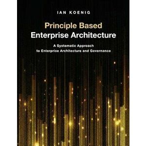 Principle Based Enterprise Architecture: A Systematic Approach to Enterprise Architecture and Governance, Paperback - Ian Koenig imagine