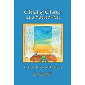 Clearing Clutter as a Sacred ACT: Essays, Poems and Practices, Paperback - Carolyn Koehnline imagine