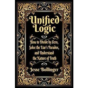 Unified Logic: How to Divide by Zero, Solve the Liar's Paradox, and Understand the Nature of Truth, Hardcover - Jesse Bollinger imagine