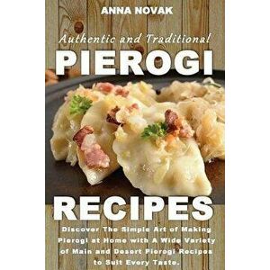 Authentic and Traditional Pierogi Recipes: Discover the Simple Art of Making Pierogi at Home with a Wide Variety of Main and Desert Pierogi Recipes to imagine
