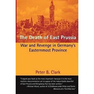 The Death of East Prussia: War and Revenge in Germany's Easternmost Province, Paperback - Peter B. Clark imagine