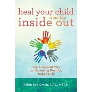 Heal Your Child from the Inside Out: The 5-Element Way to Nurturing Healthy, Happy Kids, Paperback - Robin Ray Green imagine