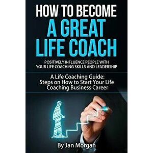 How to Become a Great Life Coach. Positively Influence People with Your Life Coaching Skills and Leadership: A Life Coaching Guide: Steps on How to St imagine