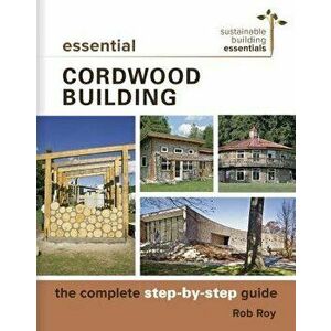 Essential Cordwood Building: The Complete Step-By-Step Guide, Paperback - Rob Roy imagine