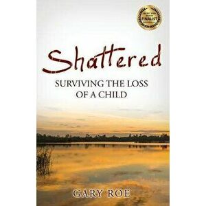 Shattered: Surviving the Loss of a Child, Paperback - Gary Roe imagine