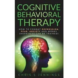 Cognitive Behavioral Therapy: How to Combat Depression, Fear, Anxiety and Worry (Happiness Can Be Trained), Paperback - Chris S. Jennings imagine