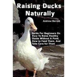 Raising Ducks Naturally: Guide for Beginners on How to Raise Healthy Ducks Without a Pond, How to Feed Them, and Take Care for Them, Paperback - Andre imagine