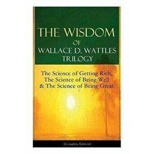 The Wisdom of Wallace D. Wattles Trilogy: The Science of Getting Rich, The Science of Being Well & The Science of Being Great (Complete Edition): From imagine