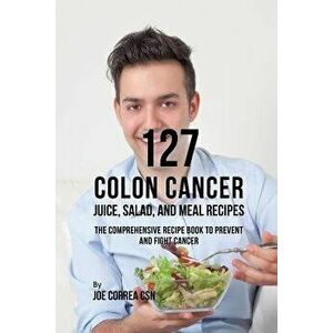 127 Colon Cancer Juice, Salad, and Meal Recipes: The Comprehensive Recipe Book to Prevent and Fight Cancer, Paperback - Joe Correa imagine