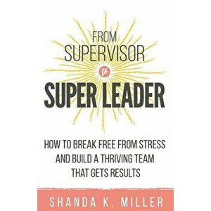 From Supervisor to Super Leader: How to Break Free from Stress and Build a Thriving Team That Gets Results, Paperback - Shanda K. Miller imagine