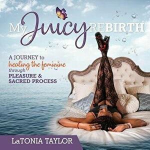 My Juicy ReBirth: A Journey to Healing The Feminine through Pleasure & Sacred Process, Paperback - Latonia Taylor imagine