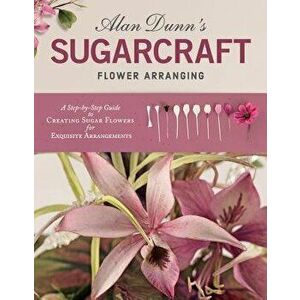 Alan Dunn's Sugarcraft Flower Arranging: A Step-By-Step Guide to Creating Sugar Flowers for Exquisite Arrangements, Paperback - Alan Dunn imagine