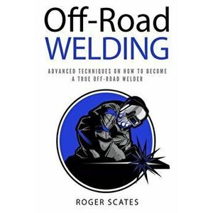 Off-Road Welding: Advanced Techniques on How to Become a True Off-Road Welder, Paperback - Roger Scates imagine