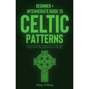 Celtic Patterns: Beginner Intermediate Guide to Celtic Patterns: Celtic Art and Design Compendium: How to Make Celtic Patterns, Witho - Abby O'Shea imagine